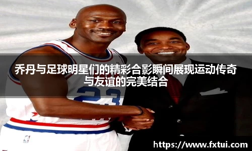 乔丹与足球明星们的精彩合影瞬间展现运动传奇与友谊的完美结合
